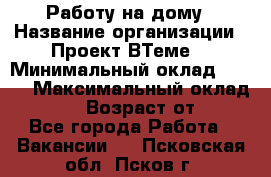 Работу на дому › Название организации ­ Проект ВТеме  › Минимальный оклад ­ 600 › Максимальный оклад ­ 3 000 › Возраст от ­ 18 - Все города Работа » Вакансии   . Псковская обл.,Псков г.